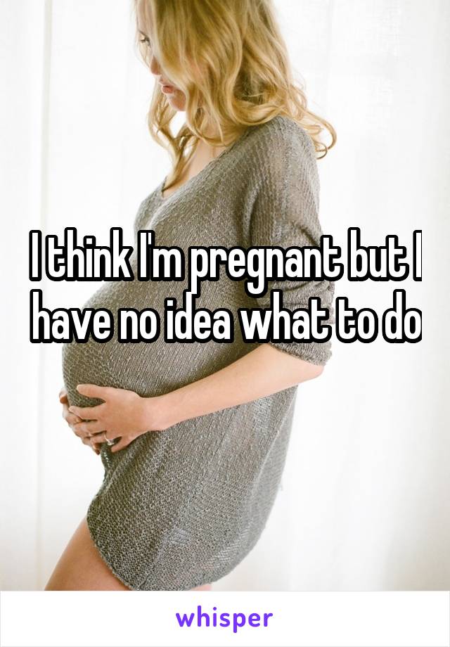 I think I'm pregnant but I have no idea what to do 