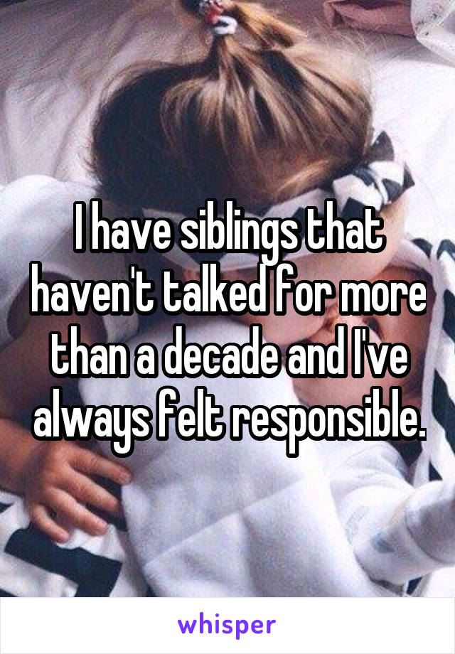 I have siblings that haven't talked for more than a decade and I've always felt responsible.
