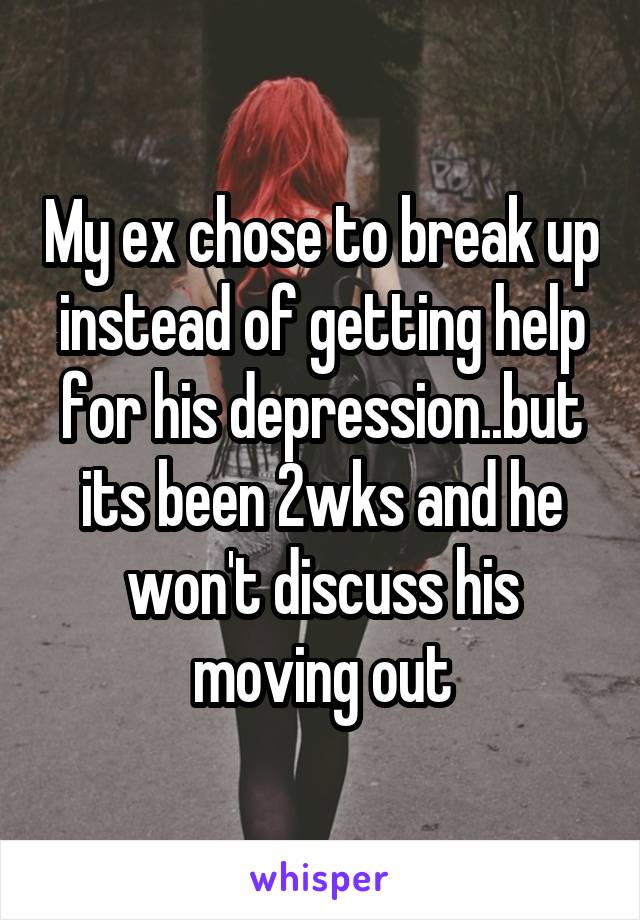 My ex chose to break up instead of getting help for his depression..but its been 2wks and he won't discuss his moving out