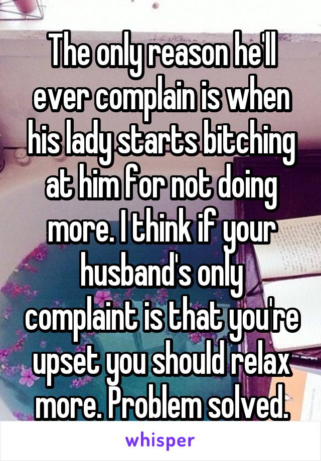 The only reason he'll ever complain is when his lady starts bitching at him for not doing more. I think if your husband's only complaint is that you're upset you should relax more. Problem solved.