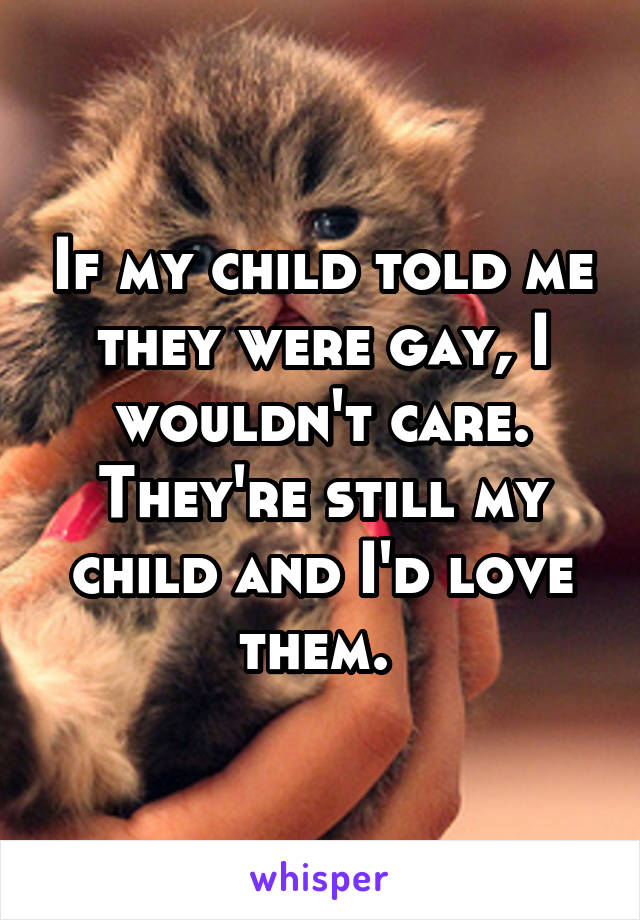 If my child told me they were gay, I wouldn't care. They're still my child and I'd love them. 