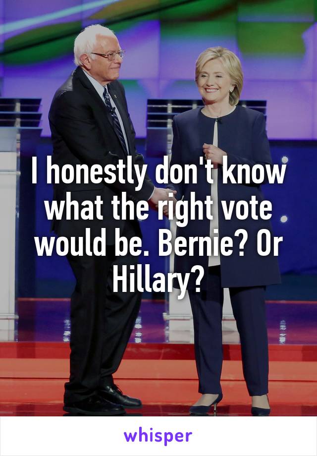 I honestly don't know what the right vote would be. Bernie? Or Hillary?