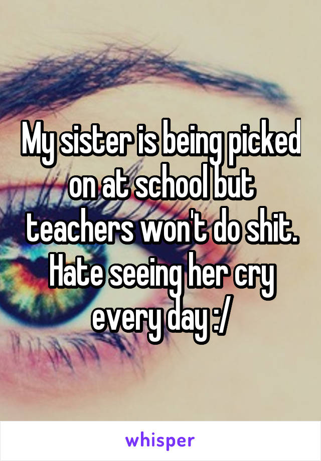 My sister is being picked on at school but teachers won't do shit. Hate seeing her cry every day :/