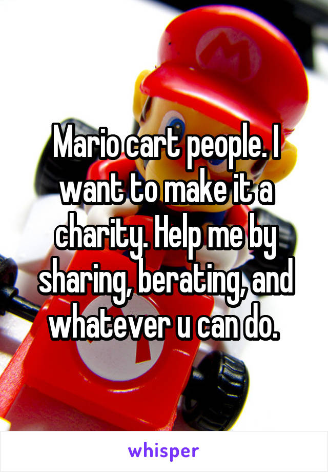 Mario cart people. I want to make it a charity. Help me by sharing, berating, and whatever u can do. 