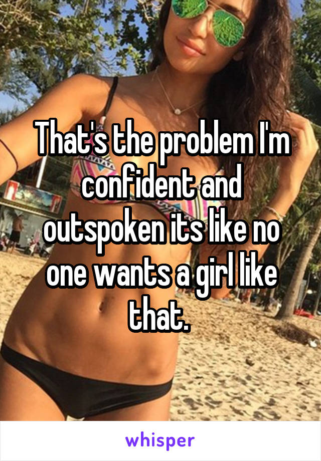 That's the problem I'm confident and outspoken its like no one wants a girl like that. 
