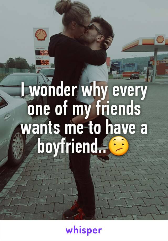 I wonder why every one of my friends
wants me to have a boyfriend..😕