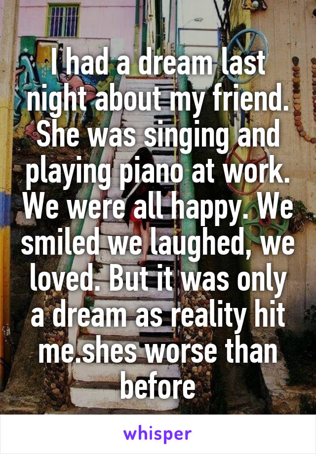 I had a dream last night about my friend. She was singing and playing piano at work. We were all happy. We smiled we laughed, we loved. But it was only a dream as reality hit me.shes worse than before