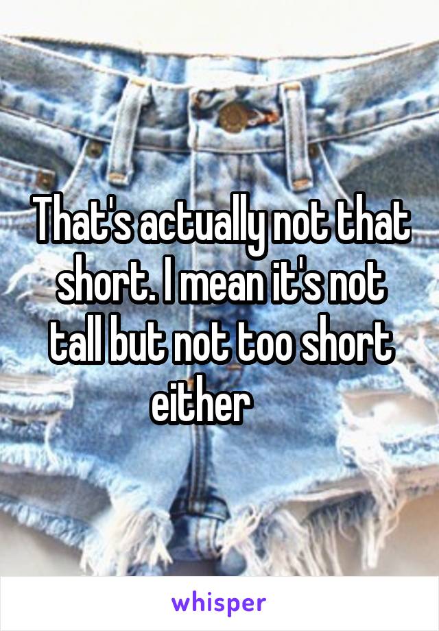 That's actually not that short. I mean it's not tall but not too short either     