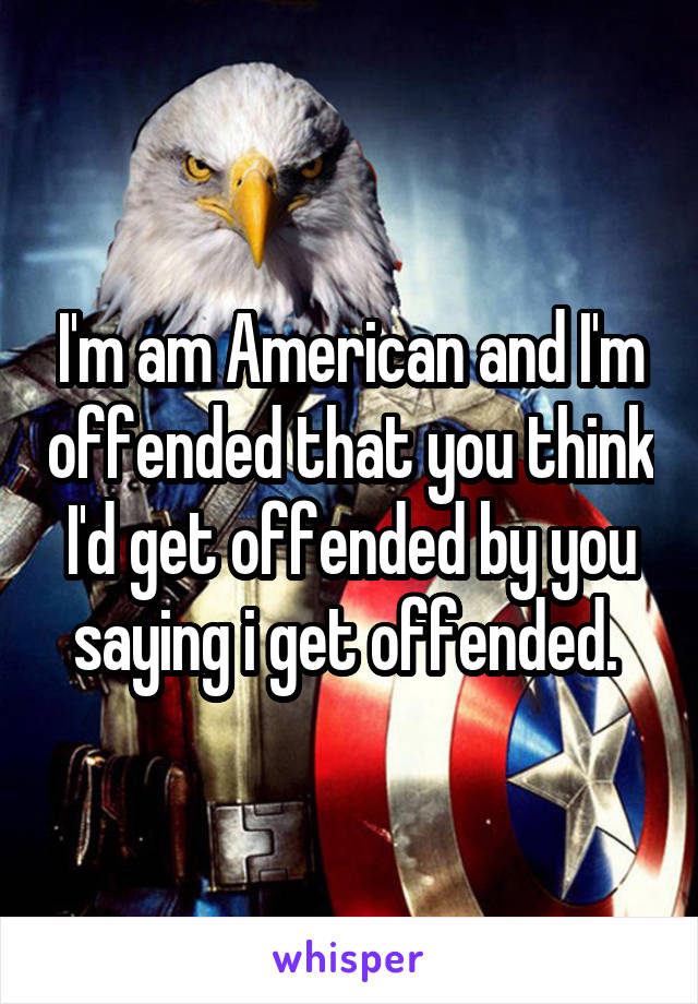 I'm am American and I'm offended that you think I'd get offended by you saying i get offended. 