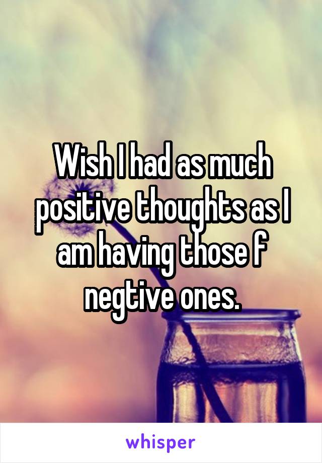 Wish I had as much positive thoughts as I am having those f negtive ones.