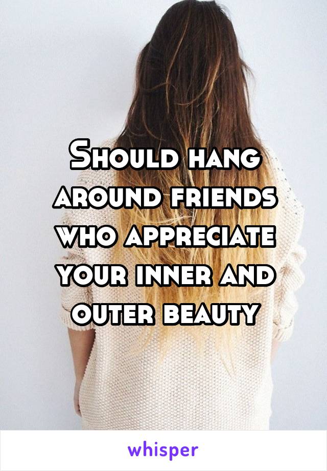 Should hang around friends who appreciate your inner and outer beauty