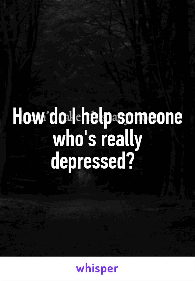 How do I help someone who's really depressed?  