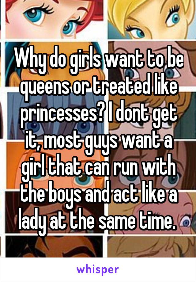 Why do girls want to be queens or treated like princesses? I dont get it, most guys want a girl that can run with the boys and act like a lady at the same time. 