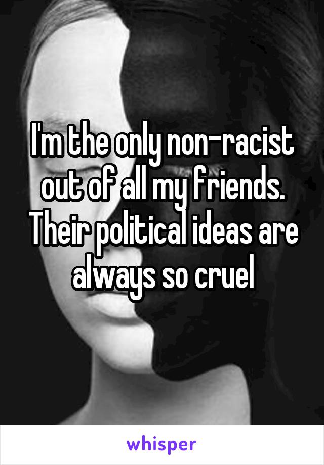 I'm the only non-racist out of all my friends. Their political ideas are always so cruel
