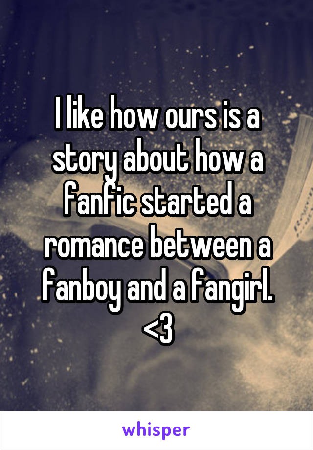 I like how ours is a story about how a fanfic started a romance between a fanboy and a fangirl.
<3