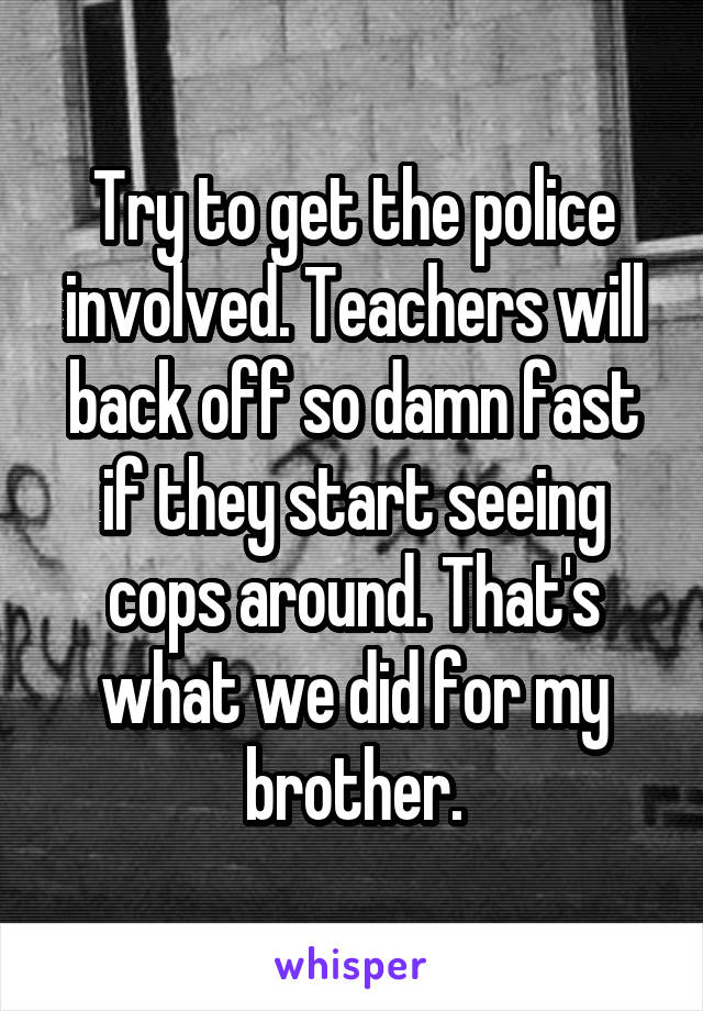Try to get the police involved. Teachers will back off so damn fast if they start seeing cops around. That's what we did for my brother.