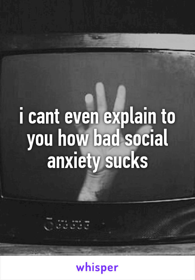 i cant even explain to you how bad social anxiety sucks