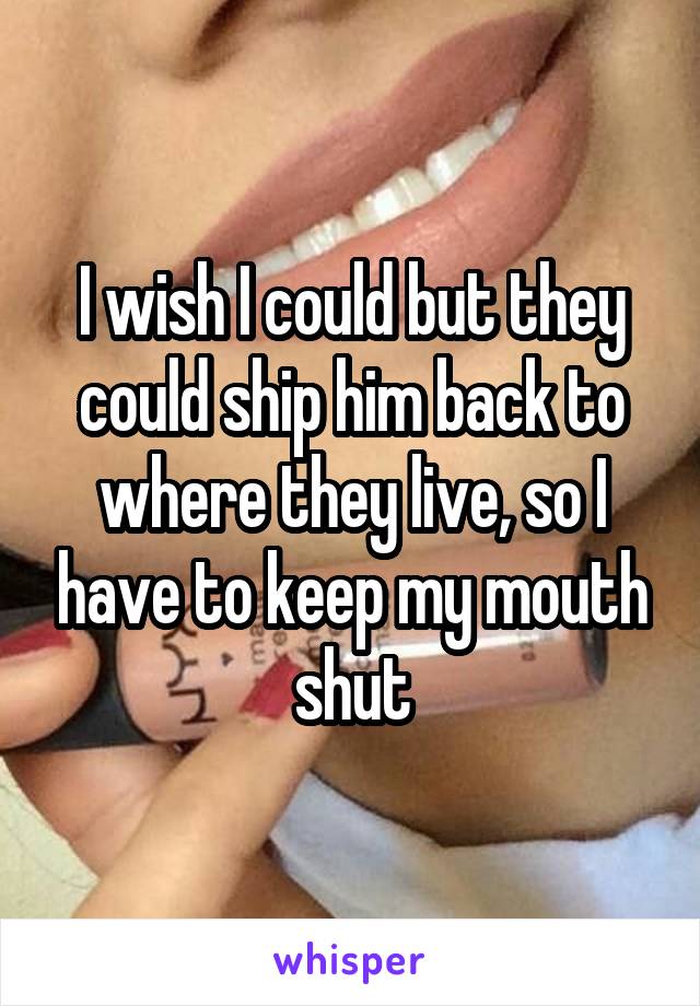 I wish I could but they could ship him back to where they live, so I have to keep my mouth shut