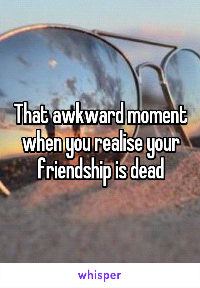 That awkward moment when you realise your friendship is dead