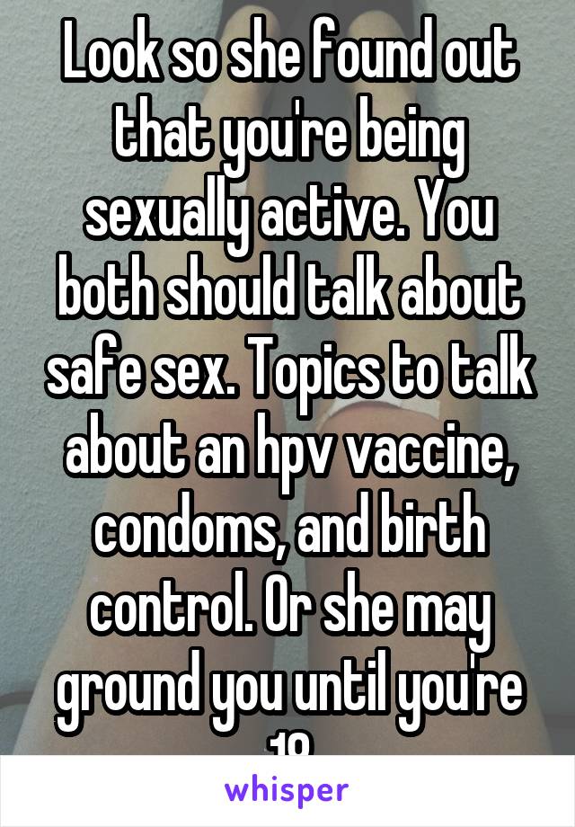 Look so she found out that you're being sexually active. You both should talk about safe sex. Topics to talk about an hpv vaccine, condoms, and birth control. Or she may ground you until you're 18