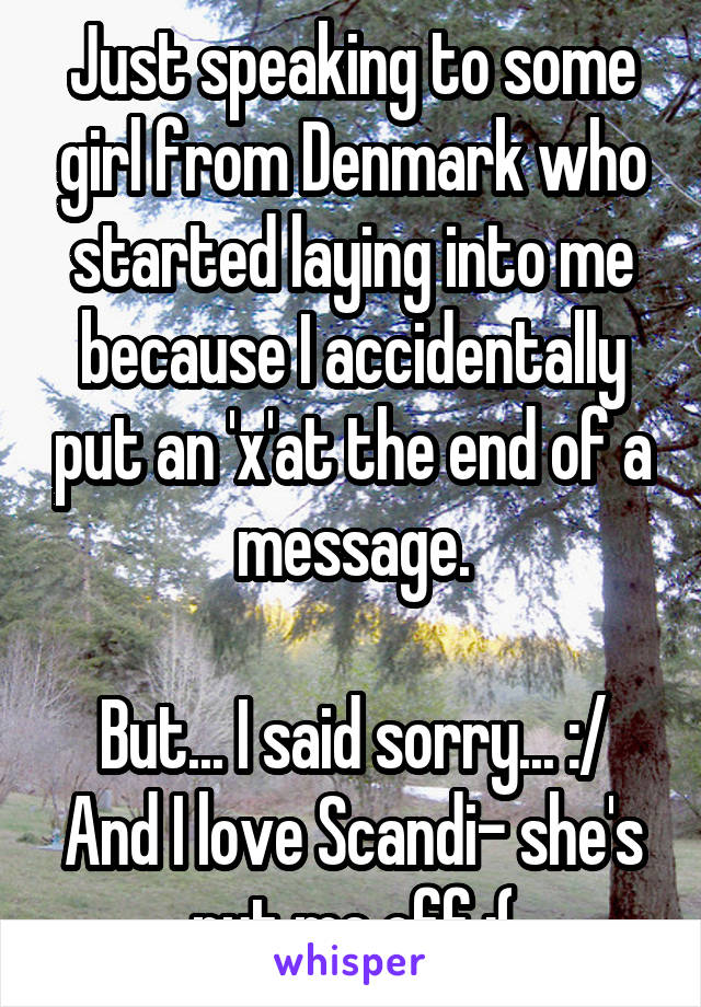 Just speaking to some girl from Denmark who started laying into me because I accidentally put an 'x'at the end of a message.

But... I said sorry... :/
And I love Scandi- she's put me off :(