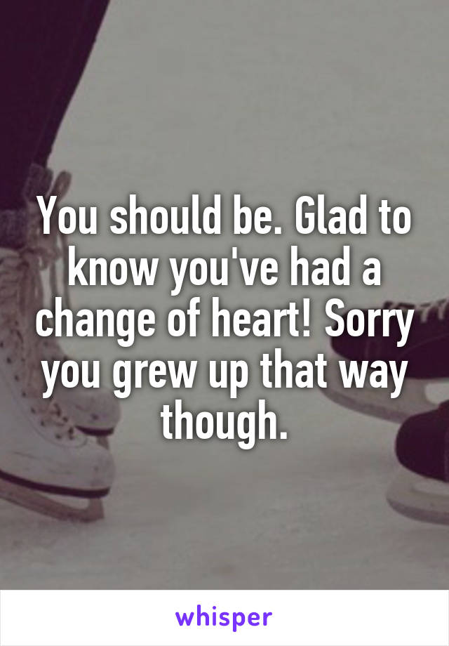 You should be. Glad to know you've had a change of heart! Sorry you grew up that way though.
