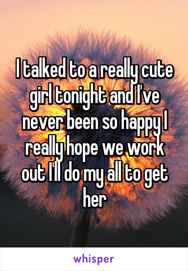 I talked to a really cute girl tonight and I've never been so happy I really hope we work out I'll do my all to get her
