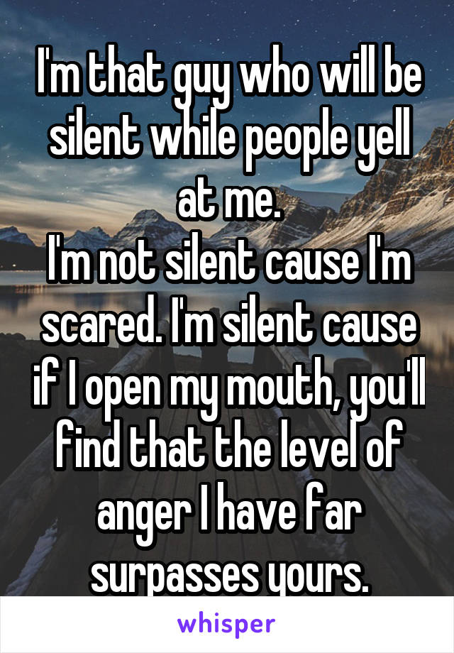 I'm that guy who will be silent while people yell at me.
I'm not silent cause I'm scared. I'm silent cause if I open my mouth, you'll find that the level of anger I have far surpasses yours.