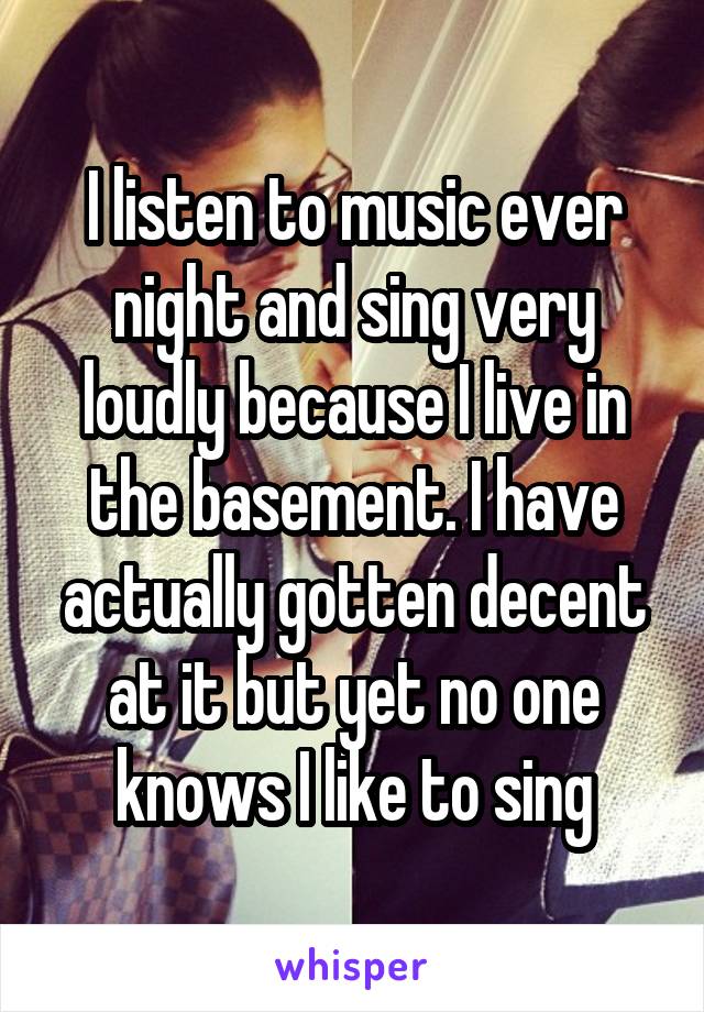 I listen to music ever night and sing very loudly because I live in the basement. I have actually gotten decent at it but yet no one knows I like to sing
