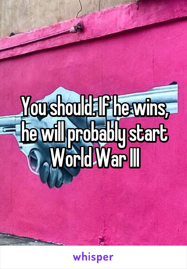 You should. If he wins, he will probably start World War III