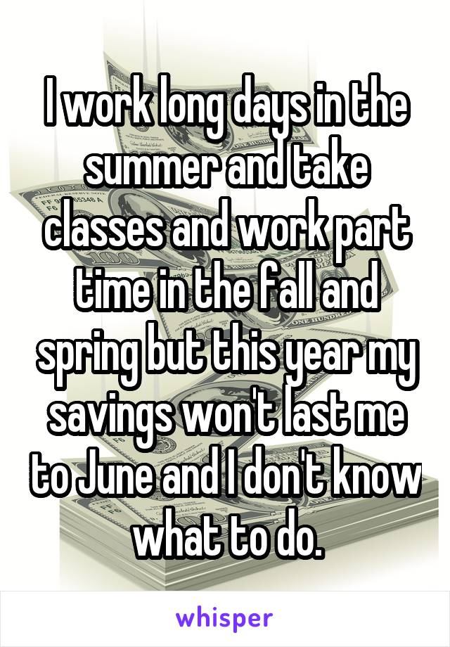 I work long days in the summer and take classes and work part time in the fall and spring but this year my savings won't last me to June and I don't know what to do.
