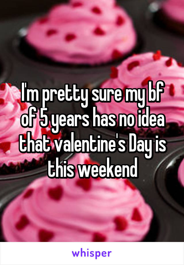 I'm pretty sure my bf of 5 years has no idea that valentine's Day is this weekend