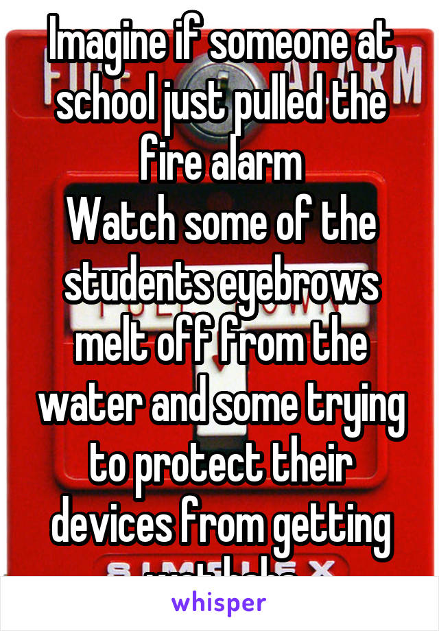 Imagine if someone at school just pulled the fire alarm
Watch some of the students eyebrows melt off from the water and some trying to protect their devices from getting wet haha