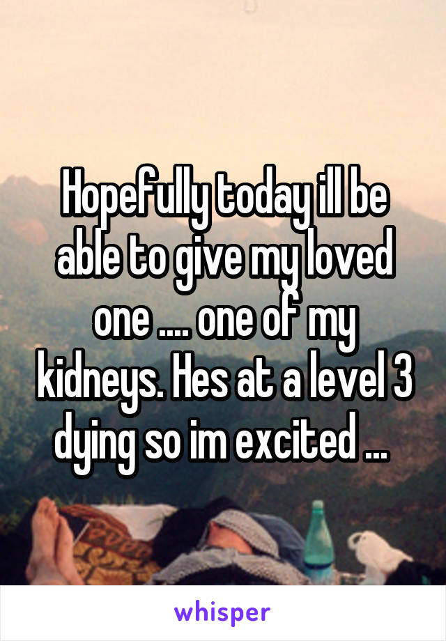 Hopefully today ill be able to give my loved one .... one of my kidneys. Hes at a level 3 dying so im excited ... 