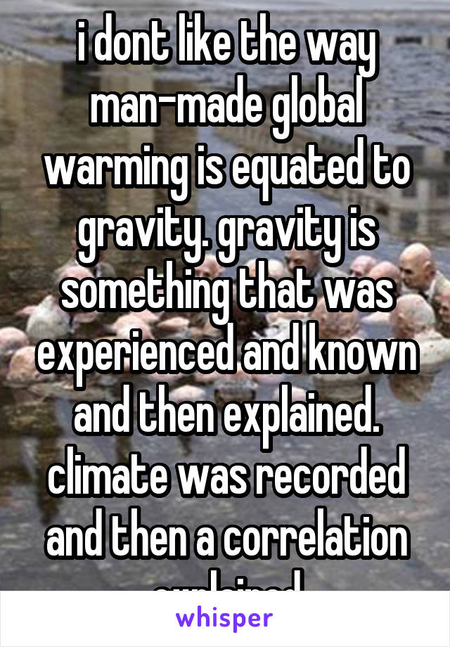 i dont like the way man-made global warming is equated to gravity. gravity is something that was experienced and known and then explained. climate was recorded and then a correlation explained