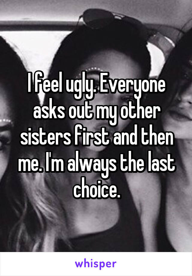 I feel ugly. Everyone asks out my other sisters first and then me. I'm always the last choice.
