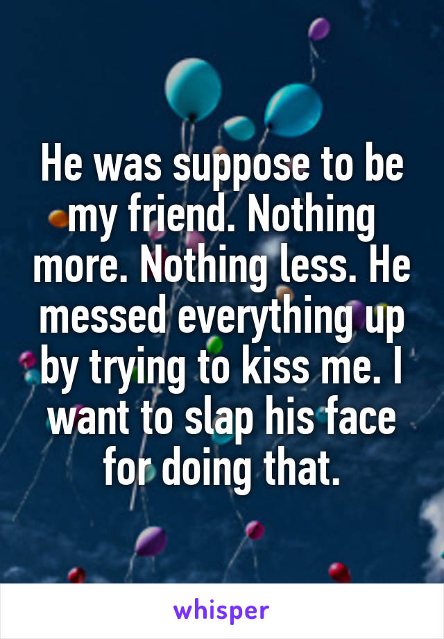 He was suppose to be my friend. Nothing more. Nothing less. He messed everything up by trying to kiss me. I want to slap his face for doing that.