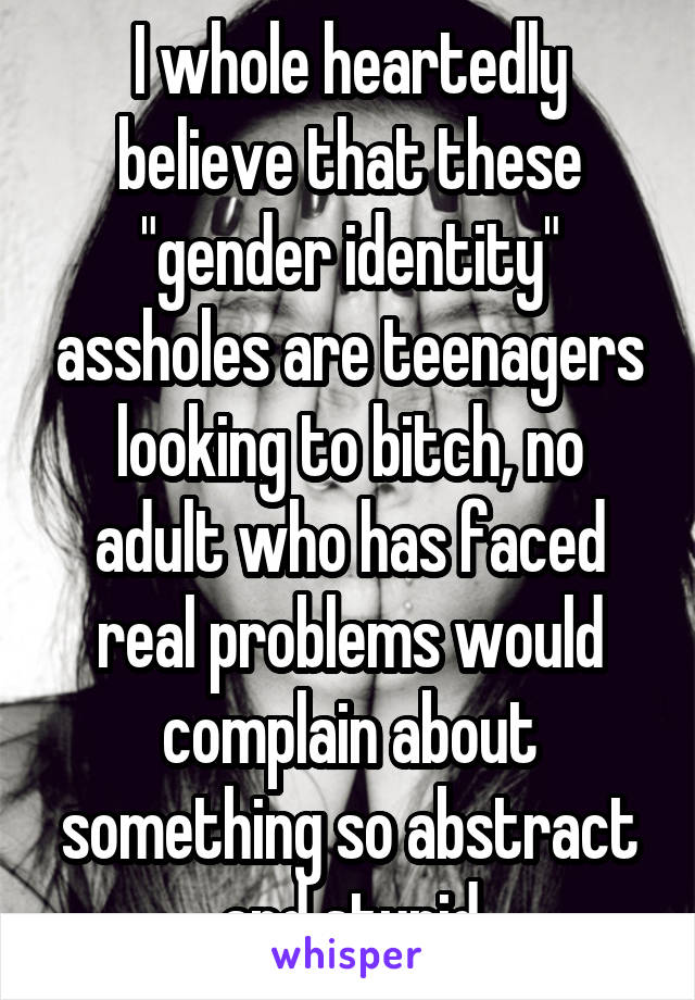 I whole heartedly believe that these "gender identity" assholes are teenagers looking to bitch, no adult who has faced real problems would complain about something so abstract and stupid