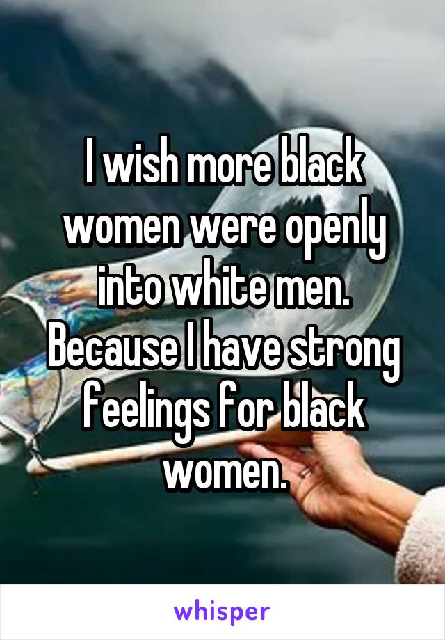 I wish more black women were openly into white men. Because I have strong feelings for black women.