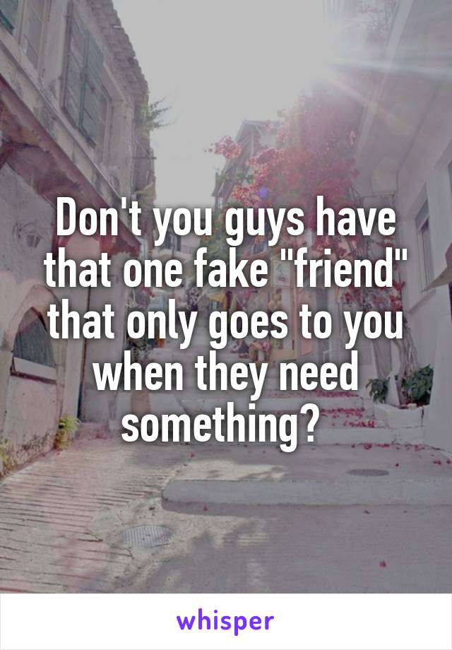 Don't you guys have that one fake "friend" that only goes to you when they need something? 