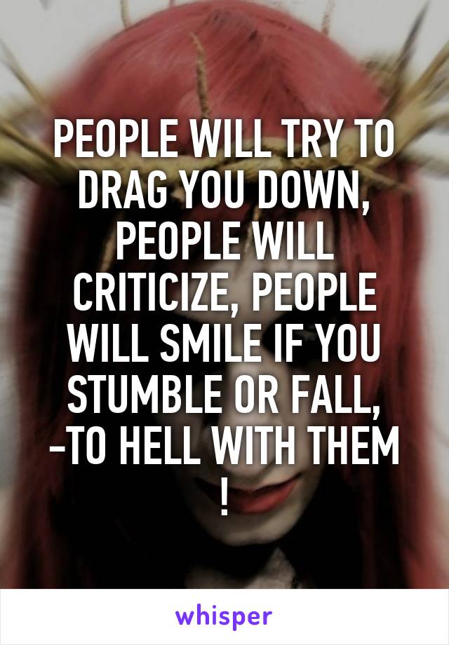 PEOPLE WILL TRY TO DRAG YOU DOWN, PEOPLE WILL CRITICIZE, PEOPLE WILL SMILE IF YOU STUMBLE OR FALL,
-TO HELL WITH THEM !