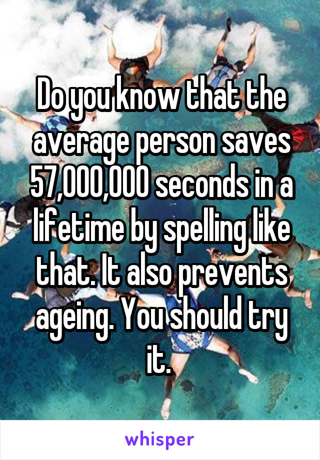 Do you know that the average person saves 57,000,000 seconds in a lifetime by spelling like that. It also prevents ageing. You should try it. 