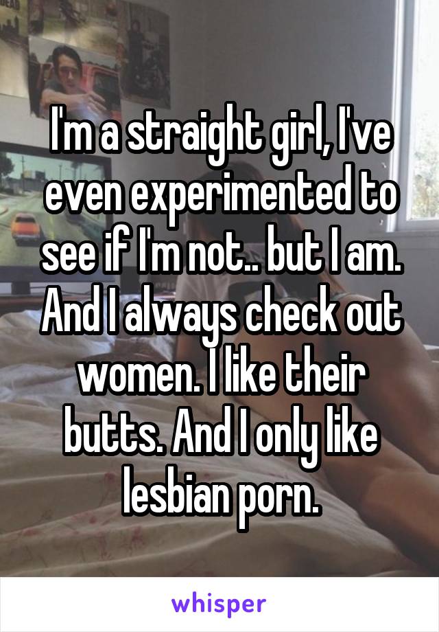 I'm a straight girl, I've even experimented to see if I'm not.. but I am. And I always check out women. I like their butts. And I only like lesbian porn.