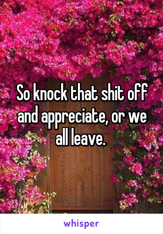 So knock that shit off and appreciate, or we all leave. 