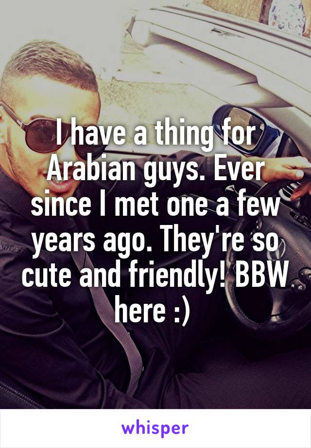 I have a thing for Arabian guys. Ever since I met one a few years ago. They're so cute and friendly! BBW here :) 