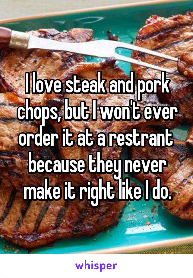 I love steak and pork chops, but I won't ever order it at a restrant  because they never make it right like I do.