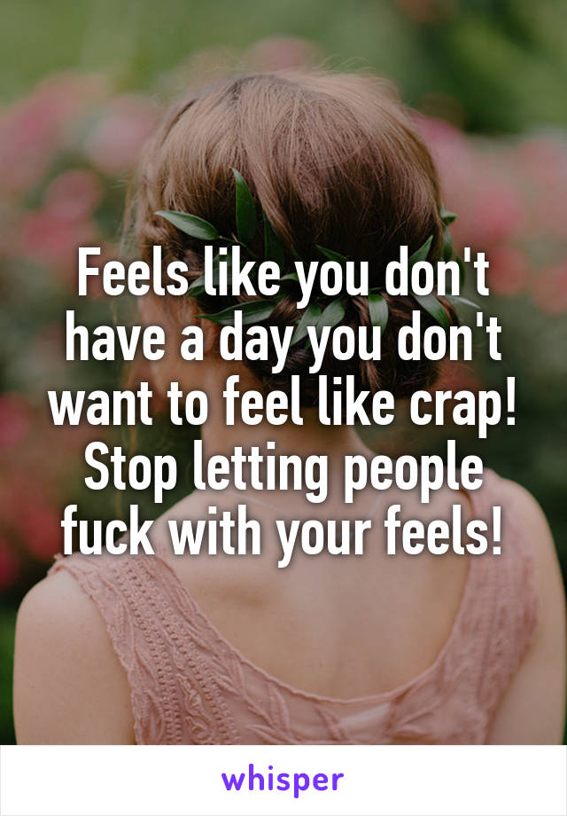 Feels like you don't have a day you don't want to feel like crap! Stop letting people fuck with your feels!