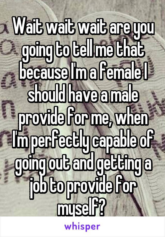 Wait wait wait are you going to tell me that because I'm a female I should have a male provide for me, when I'm perfectly capable of going out and getting a job to provide for myself? 