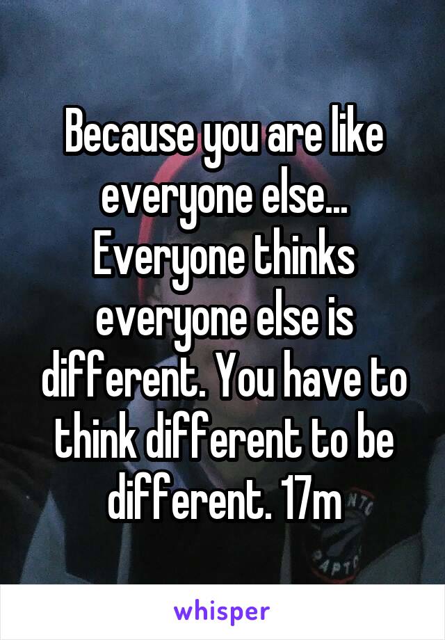 Because you are like everyone else... Everyone thinks everyone else is different. You have to think different to be different. 17m