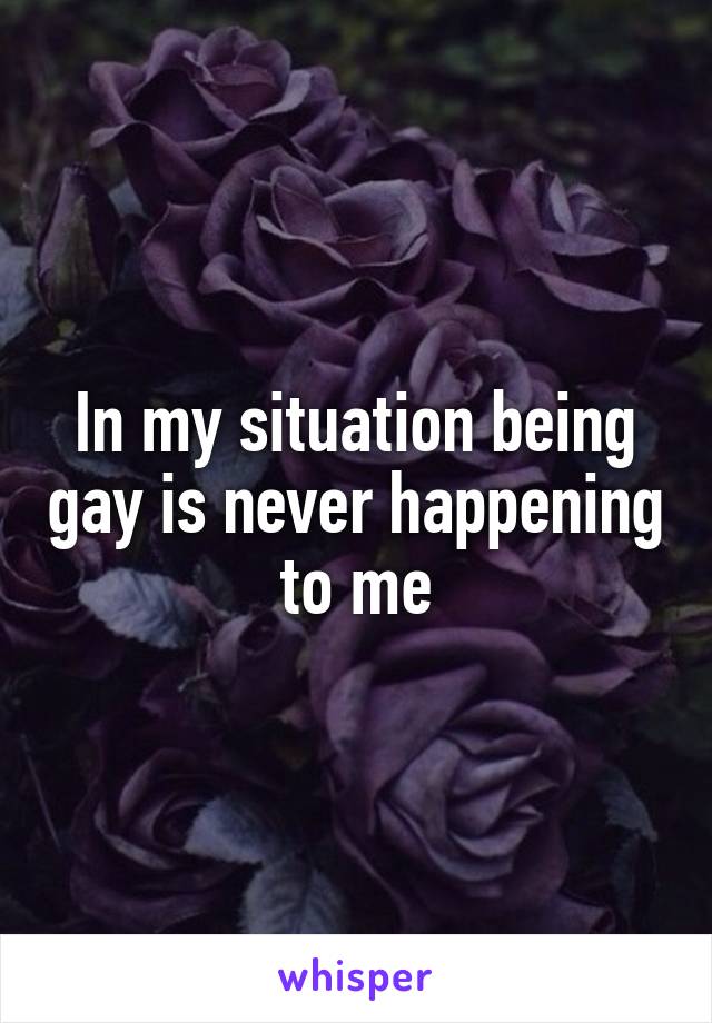 In my situation being gay is never happening to me